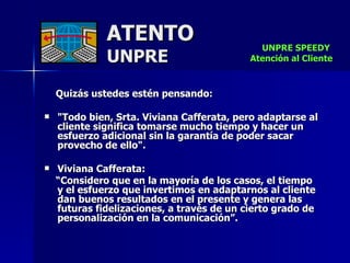 ATENTO UNPRE Quizás ustedes estén pensando:  "Todo bien, Srta. Viviana Cafferata, pero adaptarse al cliente significa tomarse mucho tiempo y hacer un esfuerzo adicional sin la garantía de poder sacar provecho de ello".  Viviana Cafferata: “ Considero que en la mayoría de los casos, el tiempo  y el esfuerzo que invertimos en adaptarnos al cliente dan buenos resultados en el presente y genera las  futuras fidelizaciones, a través de un cierto grado de personalización en la comunicación”.   UNPRE SPEEDY  Atención al Cliente 