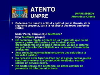 ATENTO UNPRE Podemos con nuestra actitud y aptitud que el Usuario, de la siguiente pregunta, surja la respuesta que todos queremos recibir. Señor Perez, Porqué elije  Telefónica ?  Elijo  Telefónica  porque: Me comunico rápido, a través de un nº gratuito que no me genera gastos adicionales y que también puede proporcionarme una solución inmediata, ya que el sistema  me guía a la solución solicitada o a un asesor si lo necesito  al instante. Ante cualquier eventualidad encuentro una solución a la brevedad posible. No necesito estar Face too Face con el asesor, porque puedo sentirme ameno en la comunicación telefónica, cuando solicito un servicio nuevo. Me siento seguro con Telefónica, no deseo cambiar de proveedor de telecomunicaciones. UNPRE SPEEDY  Atención al Cliente 