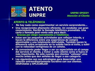 ATENTO & TELÉFONICA No hay nada como experimentar un servicio sorprendente... Una recepcionista altamente eficiente. Un vendedor con gran conocimiento. Recibir la llamada telefónica prometida. Una carta o llamada post-venta solo para decir.  Gracias por elegir nuevamente a Telefónica . Estas son las pequeñas actividades que reflejan interés, y hacen la diferencia entre una experiencia de compra abominable y una totalmente disfrutable. También hacen la diferencia entre arrastrarte en tu subida hacia el éxito, y subir con la velocidad vertiginosa de un cohete. Es conveniente poder llegar a ser un especialista en el campo del servicio al cliente, y tratar a cada cliente como si fuera el más importante. No solo cuando son clientes “valiosos”,sino mucho antes que den señales de llegar a esa categoría. Las siguientes son sus estrategias para desarrollar una relación extraordinariamente lucrativa con sus clientes. ¡Disfrútalas y APLÍCARLAS! ATENTO UNPRE UNPRE SPEEDY  Atención al Cliente 