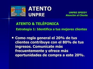 ATENTO & TELÉFONICA Estrategia 1: Identifica a tus mejores clientes   Como regla general el 20% de tus clientes contribuye con el 80% de tus ingresos. Comunícate más frecuentemente y ofrece más oportunidades de compra a este 20%. ATENTO UNPRE UNPRE SPEEDY  Atención al Cliente 