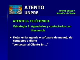 ATENTO & TELÉFONICA Estrategia 2: Agendarlos y contactarlos con  frecuencia   Dejar en la agenda o software de manejo de contactos a diario  “ contactar al Cliente Sr….” ATENTO UNPRE UNPRE SPEEDY  Atención al Cliente 