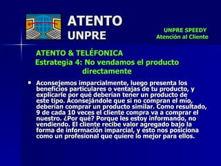 ATENTO & TELÉFONICA Estrategia 4: No vendamos el producto directamente   Aconsejemos imparcialmente, luego presenta los beneficios particulares o ventajas de tu producto, y explicarle por qué deberían tener un producto de  este tipo. Aconsejándole que si no compran el mío,  deberían comprar un producto similar. Como resultado, 9 de cada 10 veces el cliente compra va a comprar el  nuestro. ¿Por qué? Porque les estoy informando, no vendiendo. El cliente recibe valor agregado bajo la forma de información imparcial, y esto nos posiciona como un profesional que quiere lo mejor para ellos. ATENTO UNPRE UNPRE SPEEDY  Atención al Cliente 