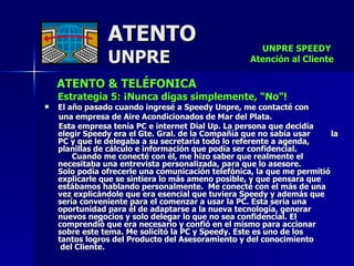 ATENTO & TELÉFONICA Estrategia 5: ¡Nunca digas simplemente, “No”! El año pasado cuando ingresé a Speedy Unpre, me contacté con  una empresa de Aire Acondicionados de Mar del Plata. Esta empresa tenía PC e internet Dial Up. La persona que decidía elegir Speedy era el Gte. Gral. de la Compañía que no sabía usar  la PC y que le delegaba a su secretaria todo lo referente a agenda, planillas de cálculo e información que podía ser confidencial.  Cuando me conecté con él, me hizo saber que realmente el  necesitaba una entrevista personalizada, para que lo asesore.  Solo podía ofrecerle una comunicación telefónica, la que me permitió explicarle que se sintiera lo más ameno posible, y que pensara que estábamos hablando personalmente.  Me conecté con el más de una vez explicándole que era esencial que tuviera Speedy y además que sería conveniente para el comenzar a usar la PC. Esta sería una oportunidad para él de adaptarse a la nueva tecnología, generar nuevos negocios y solo delegar lo que no sea confidencial. El comprendió que era necesario y confió en el mismo para accionar sobre este tema. Me solicitó la PC y Speedy. Este es uno de los  tantos logros del Producto del Asesoramiento y del conocimiento  del Cliente.  ATENTO UNPRE UNPRE SPEEDY  Atención al Cliente 