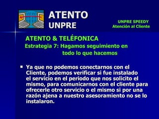 ATENTO & TELÉFONICA Estrategia 7: Hagamos seguimiento en todo lo que hacemos Ya que no podemos conectarnos con el  Cliente, podemos verificar si fue instalado  el servicio en el periodo que nos solicito el mismo, para comunicarnos con el cliente para ofrecerle otro servicio o el mismo si por una razón ajena a nuestro asesoramiento no se lo instalaron. ATENTO UNPRE UNPRE SPEEDY  Atención al Cliente 