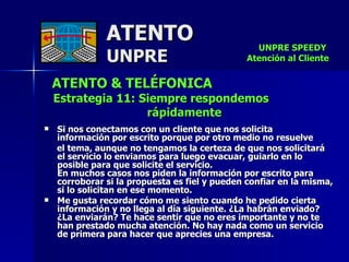 ATENTO & TELÉFONICA Estrategia 11: Siempre respondemos rápidamente   Si nos conectamos con un cliente que nos solicita  información por escrito porque por otro medio no resuelve  el tema, aunque no tengamos la certeza de que nos solicitará  el servicio lo enviamos para luego evacuar, guiarlo en lo posible para que solicite el servicio.  En muchos casos nos piden la información por escrito para corroborar si la propuesta es fiel y pueden confiar en la misma, si lo solicitan en ese momento. Me gusta recordar cómo me siento cuando he pedido cierta información y no llega al día siguiente. ¿La habrán enviado? ¿La enviarán? Te hace sentir que no eres importante y no te han prestado mucha atención. No hay nada como un servicio de primera para hacer que aprecies una empresa. ATENTO UNPRE UNPRE SPEEDY  Atención al Cliente 