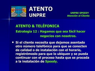 ATENTO & TELÉFONICA Estrategia 12 : Hagamos que sea fácil hacer  negocios con nosotros.  Si el cliente necesita que dejemos asentado otro número telefónico para que se conecten de calidad o de instalación con el horario, registrémoslo para que lo ubiquen y se pueda continuar con el proceso hasta que se proceda a la instalación de  Speedy. ATENTO UNPRE UNPRE SPEEDY  Atención al Cliente 