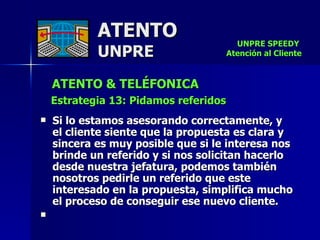 ATENTO & TELÉFONICA Estrategia 13: Pidamos referidos   Si lo estamos asesorando correctamente, y  el cliente siente que la propuesta es clara y sincera es muy posible que si le interesa nos brinde un referido y si nos solicitan hacerlo desde nuestra jefatura, podemos también nosotros pedirle un referido que este interesado en la propuesta, simplifica mucho  el proceso de conseguir ese nuevo cliente.   ATENTO UNPRE UNPRE SPEEDY  Atención al Cliente 