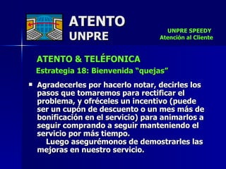 ATENTO & TELÉFONICA Estrategia 18: Bienvenida “quejas” Agradecerles por hacerlo notar, decirles los pasos que tomaremos para rectificar el problema, y ofréceles un incentivo (puede  ser un cupón de descuento o un mes más de bonificación en el servicio) para animarlos a seguir comprando a seguir manteniendo el  servicio por más tiempo.  Luego asegurémonos de demostrarles las mejoras en nuestro servicio. ATENTO UNPRE UNPRE SPEEDY  Atención al Cliente 