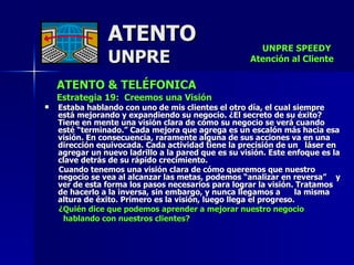 ATENTO & TELÉFONICA Estrategia 19:  Creemos una Visión Estaba hablando con uno de mis clientes el otro día, el cual siempre está mejorando y expandiendo su negocio. ¿El secreto de su éxito? Tiene en mente una visión clara de cómo su negocio se verá cuando esté “terminado.” Cada mejora que agrega es un escalón más hacia esa visión. En consecuencia, raramente alguna de sus acciones va en una dirección equivocada. Cada actividad tiene la precisión de un  láser en agregar un nuevo ladrillo a la pared que es su visión. Este enfoque es la clave detrás de su rápido crecimiento. Cuando tenemos una visión clara de cómo queremos que nuestro negocio se vea al alcanzar las metas, podemos “analizar en reversa”  y ver de esta forma los pasos necesarios para lograr la visión. Tratamos de hacerlo a la inversa, sin embargo, y nunca llegamos a  la misma altura de éxito. Primero es la visión, luego llega el progreso.   ¿Quién dice que podemos aprender a mejorar nuestro negocio hablando con nuestros clientes?  ATENTO UNPRE UNPRE SPEEDY  Atención al Cliente 