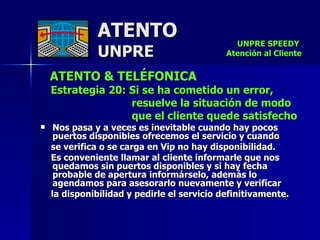 ATENTO & TELÉFONICA Estrategia 20: Si se ha cometido un error,  resuelve la situación de modo que el cliente quede satisfecho Nos pasa y a veces es inevitable cuando hay pocos puertos disponibles ofrecemos el servicio y cuando  se verifica o se carga en Vip no hay disponibilidad.  Es conveniente llamar al cliente informarle que nos  quedamos sin puertos disponibles y si hay fecha  probable de apertura informárselo, además lo agendamos para asesorarlo nuevamente y verificar  la disponibilidad y pedirle el servicio definitivamente.  ATENTO UNPRE UNPRE SPEEDY  Atención al Cliente 