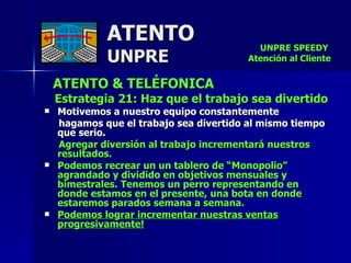 ATENTO & TELÉFONICA Estrategia 21: Haz que el trabajo sea divertido Motivemos a nuestro equipo constantemente hagamos que el trabajo sea divertido al mismo tiempo que serio.  Agregar diversión al trabajo incrementará nuestros  resultados. Podemos recrear un un tablero de “Monopolio” agrandado y dividido en objetivos mensuales y bimestrales. Tenemos un perro representando en  donde estamos en el presente, una bota en donde estaremos parados semana a semana. Podemos lograr incrementar nuestras ventas progresivamente! ATENTO UNPRE UNPRE SPEEDY  Atención al Cliente 