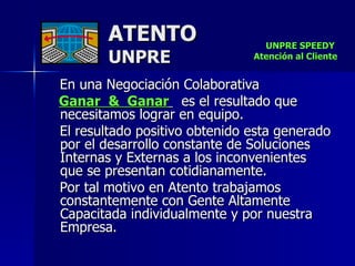 En una Negociación Colaborativa  Ganar  &  Ganar   es el resultado que necesitamos lograr en equipo. El resultado positivo obtenido esta generado por el desarrollo constante de Soluciones Internas y Externas a los inconvenientes que se presentan cotidianamente. Por tal motivo en Atento trabajamos constantemente con Gente Altamente Capacitada individualmente y por nuestra Empresa. ATENTO UNPRE UNPRE SPEEDY  Atención al Cliente 