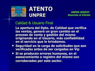 ATENTO UNPRE Calidad & Usuario Final  La apertura del Dpto. de Calidad que verifica las ventas, generó un gran cambio en el proceso de venta y gestión del mismo originando en el Usuario, más confiabilidad en el servicio que le brindamos. Seguridad en la carga de solicitudes que son verificadas antes de ser cargadas en Vip Si se producen errores humanos, en el asesoramiento o registro del mismo son corroborados por este sector.   UNPRE SPEEDY  Atención al Cliente 