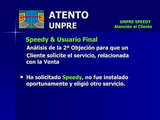 ATENTO UNPRE Speedy & Usuario Final Análisis de la 2º Objeción para que un  Cliente solicite el servicio, relacionada  con la Venta Ha solicitado  Speedy , no fue instalado oportunamente y eligió otro servicio. UNPRE SPEEDY  Atención al Cliente 