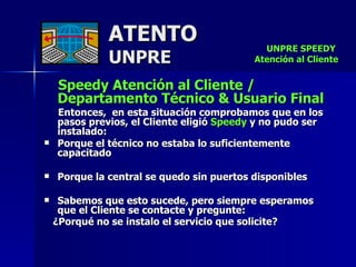 ATENTO UNPRE Speedy Atención al Cliente / Departamento Técnico & Usuario Final Entonces,  en esta situación comprobamos que en los pasos previos, el Cliente eligió  Speedy  y no pudo ser instalado: Porque el técnico no estaba lo suficientemente capacitado Porque la central se quedo sin puertos disponibles Sabemos que esto sucede, pero siempre esperamos que el Cliente se contacte y pregunte: ¿Porqué no se instalo el servicio que solicite?   UNPRE SPEEDY  Atención al Cliente 