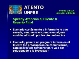 ATENTO UNPRE Speedy Atención al Cliente &  Usuario Final Llamarlo cortésmente e informarle lo que sucede, aunque se encuentre en alguna medida, alterado por las circunstancias. Llamarlo, genera un pregunta interna en el Cliente (se preocuparon en comunicarme, este imprevisto temporario!, y va a ser solucionado a la brevedad) UNPRE SPEEDY  Atención al Cliente 