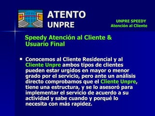 ATENTO UNPRE Speedy Atención al Cliente &  Usuario Final Conocemos al Cliente Residencial y al  Cliente Unpre  ambos tipos de clientes  pueden estar urgidos en mayor o menor grado por el servicio, pero ante un análisis directo comprobamos que el  Cliente Unpre , tiene una estructura, y se lo asesoró para implementar el servicio de acuerdo a su actividad y sabe cuando y porqué lo  necesita con más rapidez. UNPRE SPEEDY  Atención al Cliente 