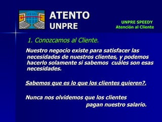 ATENTO UNPRE 1. Conozcamos al Cliente.   Nuestro negocio existe para satisfacer las necesidades de nuestros clientes, y podemos hacerlo solamente si sabemos  cuáles son esas necesidades.  Sabemos que es lo que los clientes quieren?.   Nunca nos olvidemos que los clientes  pagan nuestro salario.   UNPRE SPEEDY  Atención al Cliente 
