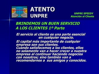 ATENTO UNPRE BRINDEMOS UN BUEN SERVICIO  A LOS CLIENTES 1º Parte El servicio al cliente es una parte esencial  en cualquier negocio.  El capital más importante de cualquier empresa son sus clientes.  Cuando satisfacemos a los clientes, ellos  no solamente van a hacer crecer a nuestra empresa al continuar haciendo negocios  con nosotros; sino también van a recomendarnos a  sus amigos y conocidos. UNPRE SPEEDY  Atención al Cliente 