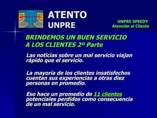 ATENTO UNPRE BRINDEMOS UN BUEN SERVICIO  A LOS CLIENTES 2º Parte Las noticias sobre un mal servicio viajan rápido que el servicio.  La mayoría de los clientes insatisfechos cuentan sus experiencias a otras diez personas en promedio. Eso hace un promedio de  11 clientes  potenciales perdidos como consecuencia  de un mal servicio.   UNPRE SPEEDY  Atención al Cliente 