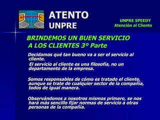 ATENTO UNPRE BRINDEMOS UN BUEN SERVICIO  A LOS CLIENTES 3º Parte Decidamos qué tan bueno va a ser el servicio al cliente. El servicio al cliente es una filosofía, no un departamento de la empresa.  Somos responsables de cómo es tratado el cliente, aunque se trate de cualquier sector de la compañía, todos de igual manera.     Observándonos a nosotros mismos primero, se nos hará más sencillo fijar normas de servicio a otras personas de la compañía. UNPRE SPEEDY  Atención al Cliente 