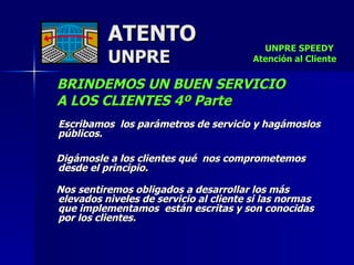 ATENTO UNPRE BRINDEMOS UN BUEN SERVICIO  A LOS CLIENTES 4º Parte Escribamos  los parámetros de servicio y hagámoslos públicos. Digámosle a los clientes qué  nos comprometemos desde el principio.  Nos sentiremos obligados a desarrollar los más elevados niveles de servicio al cliente si las normas que implementamos  están escritas y son conocidas por los clientes. UNPRE SPEEDY  Atención al Cliente 