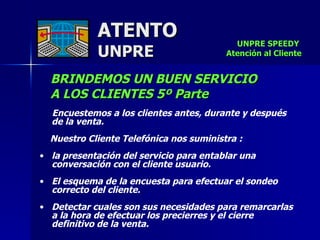 ATENTO UNPRE BRINDEMOS UN BUEN SERVICIO  A LOS CLIENTES 5º Parte Encuestemos a los clientes antes, durante y después de la venta.  Nuestro Cliente Telefónica nos suministra : la presentación del servicio para entablar una conversación con el cliente usuario. El esquema de la encuesta para efectuar el sondeo correcto del cliente.  Detectar cuales son sus necesidades para remarcarlas a la hora de efectuar los precierres y el cierre definitivo de la venta.   UNPRE SPEEDY  Atención al Cliente 