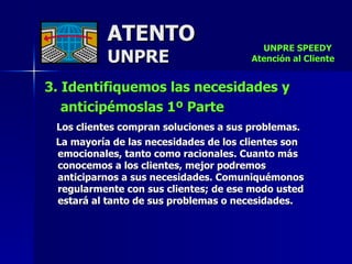 ATENTO UNPRE 3. Identifiquemos las necesidades y  anticipémoslas 1º Parte  Los clientes compran soluciones a sus problemas.  La mayoría de las necesidades de los clientes son emocionales, tanto como racionales. Cuanto más conocemos a los clientes, mejor podremos anticiparnos a sus necesidades. Comuniquémonos regularmente con sus clientes; de ese modo usted estará al tanto de sus problemas o necesidades.  UNPRE SPEEDY  Atención al Cliente 