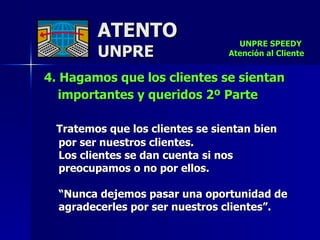 ATENTO UNPRE 4. Hagamos que los clientes se sientan importantes y queridos 2º Parte   Tratemos que los clientes se sientan bien  por ser nuestros clientes.  Los clientes se dan cuenta si nos preocupamos o no por ellos.  “ Nunca dejemos pasar una oportunidad de agradecerles por ser nuestros clientes”.  UNPRE SPEEDY  Atención al Cliente 
