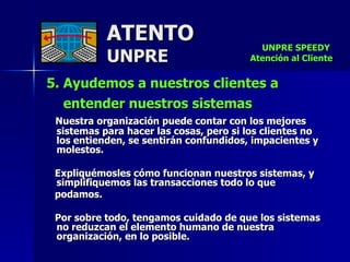 ATENTO UNPRE 5. Ayudemos a nuestros clientes a entender nuestros sistemas   Nuestra organización puede contar con los mejores sistemas para hacer las cosas, pero si los clientes no los entienden, se sentirán confundidos, impacientes y molestos.  Expliquémosles cómo funcionan nuestros sistemas, y simplifiquemos las transacciones todo lo que  podamos.  Por sobre todo, tengamos cuidado de que los sistemas no reduzcan el elemento humano de nuestra organización, en lo posible.   UNPRE SPEEDY  Atención al Cliente 