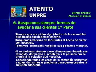 ATENTO UNPRE 6. Busquemos siempre formas de  ayudar a sus clientes 1º Parte   Siempre que nos pidan algo (dentro de lo razonable) digámosles que podemos hacerlo.  Busquemos maneras de facilitarles el hecho de tratar con nosotros. Tomemos  solamente negocios que podemos manejar.  Si no podemos atender a ese cliente como debería ser atendido, derivemos el problema a la persona que le  brindará la solución que necesita.  Conociendo todas las áreas de la compañía sabremos a quien derivamos el problema para que encuentre la solución adecuada.  UNPRE SPEEDY  Atención al Cliente 