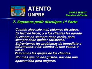 ATENTO UNPRE 7. Sepamos pedir disculpas 1º Parte   Cuando algo sale mal, pidamos disculpas.  Es fácil de hacer, y a los clientes les agrada.  El cliente no siempre tiene razón, pero siempre debe quedar satisfecho.  Enfrentemos los problemas de inmediato e informemos a los clientes lo que vamos a hacer.  Valoremos las quejas de los clientes.  Por más que no nos gusten, nos dan una oportunidad para mejorar.   UNPRE SPEEDY  Atención al Cliente 
