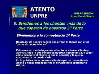 ATENTO UNPRE 8. Brindemos a los clientes  más de lo que esperan de nosotros 2º Parte Eliminemos a la competencia 1º Parte Un asesor de Speedy cuenta que atrapa al cliente con unos “pares de cobre veloces".  Esto sucede cuando logramos saber todo sobre el cliente y además, todo lo que conoce de nuestra  competencia, y saber como brindarle al cliente lo que él necesita y lo que la competencia no puede darle. En la práctica, incorporamos clientes que no tienen Banda Ancha o nunca han adquirido el servicio para comenzar a usarlo. UNPRE SPEEDY  Atención al Cliente 