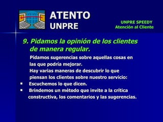 ATENTO UNPRE 9. Pidamos la opinión de los clientes  de manera regular.  Pidamos sugerencias sobre aquellas cosas en  las que podría mejorar.  Hay varias maneras de descubrir lo que piensan los clientes sobre nuestro servicio:     Escuchemos lo que dicen.     Brindemos un método que invite a la crítica constructiva, los comentarios y las sugerencias.  UNPRE SPEEDY  Atención al Cliente 