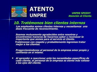 ATENTO UNPRE 10. Tratémonos bien clientes internos   Los empleados somos clientes internos y necesitamos  una dosis frecuente de reconocimiento.  Seamos mutuamente agradecidos entre nosotros y encontremos maneras de hacernos saber y reconocer lo importante que somos para el servicio al cliente.  Tratémonos con respeto y probablemente logremos tratar mejor a los clientes. Proporcionándonos al personal de la empresa amor propio y confianza en sí mismo.   Al aprender a reaccionar ante las necesidades específicas de cada cliente, el personal de la empresa se siente más valioso a los ojos del cliente.  UNPRE SPEEDY  Atención al Cliente 