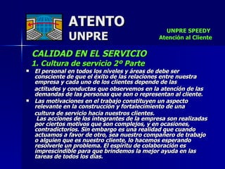 ATENTO UNPRE CALIDAD EN EL SERVICIO      1. Cultura de servicio 2º Parte El personal en todos los niveles y áreas de debe ser consciente de que el éxito de las relaciones entre nuestra empresa y cada uno de los clientes depende de las  actitudes y conductas que observemos en la atención de las demandas de las personas que son o representan al cliente. Las motivaciones en el trabajo constituyen un aspecto relevante en la construcción y fortalecimiento de una  cultura de servicio hacia nuestros clientes.  Las acciones de los integrantes de la empresa son realizadas por ciertos motivos que son complejos, y en ocasiones, contradictorios. Sin embargo es una realidad que cuando actuamos a favor de otro, sea nuestro compañero de trabajo o alguien que es nuestro cliente, lo hacemos esperando resolverle un problema. El espíritu de colaboración es imprescindible para que brindemos la mejor ayuda en las tareas de todos los días. UNPRE SPEEDY  Atención al Cliente 