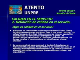 ATENTO UNPRE CALIDAD EN EL SERVICIO    2. Definición de calidad en el servicio. ¿Que es calidad en el servicio? Satisfacer, de conformidad con los requerimientos de cada cliente, las distintas necesidades que tienen y por la que se nos contrato.  La calidad se logra a través de todo el proceso de compra,  operación y evaluación de los servicios que entregamos. El grado  de satisfacción que experimenta el cliente por todas las acciones  en las que consiste el mantenimiento en sus diferentes niveles y alcances. La mejor estrategia para conseguir la lealtad de los clientes se  logra evitando sorpresas desagradables a los clientes por fallas en  el servicio y sorprendiendo favorablemente a los clientes cuando una situación imprevista exija nuestra intervención para rebasar  sus expectativas. UNPRE SPEEDY  Atención al Cliente 
