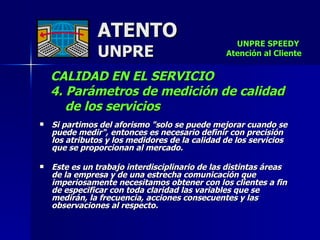 ATENTO UNPRE CALIDAD EN EL SERVICIO  4. Parámetros de medición de calidad  de los servicios   Si partimos del aforismo "solo se puede mejorar cuando se puede medir", entonces es necesario definir con precisión  los atributos y los medidores de la calidad de los servicios  que se proporcionan al mercado. Este es un trabajo interdisciplinario de las distintas áreas  de la empresa y de una estrecha comunicación que imperiosamente necesitamos obtener con los clientes a fin de especificar con toda claridad las variables que se  medirán, la frecuencia, acciones consecuentes y las observaciones al respecto.     UNPRE SPEEDY  Atención al Cliente 