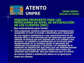 ATENTO UNPRE ESQUEMA PROPUESTO PARA LAS  MEDICIONES DE NIVEL DE SATISFACCIÓN  DE LOS CLIENTES (NSC) Dos aclaraciones para iniciar:   Esta propuesta combina experiencias de investigaciones aceptadas en todo el mundo y diseñadas para responder  de una manera satisfactoria a los requerimientos de las normas ISO y a los intereses de las empresas que quieren obtener la lectura que sus clientes dan a su calidad y sus servicios. La calidad y/o satisfacción en el servicio esta fundamentada en un enfoque desde la demanda del  cliente por los productos y servicios y el resultado de la medición de satisfacción que tiene que ver definitivamente con las percepciones que dicho cliente tiene sobre los atributos que medimos. Hay que observar que el umbral  de buena calidad o satisfacción plena no es igual para  todos los clientes .   UNPRE SPEEDY  Atención al Cliente 