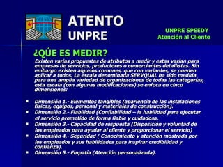 ATENTO UNPRE ¿QÚE ES MEDIR?   Existen varias propuestas de atributos a medir y estas varían para empresas de servicios, productores o comerciantes detallistas. Sin embargo existen algunos comunes, que con variantes, se pueden aplicar a todos. La escala denominada SERVQUAL ha sido medida  para una amplia variedad de organizaciones de todas las categorías, esta escala (con algunas modificaciones) se enfoca en cinco dimensiones:  Dimensión 1.- Elementos tangibles (apariencia de las instalaciones físicas, equipos, personal y materiales de construcción).  Dimensión 2.- Fiabilidad (Confiabilidad – la habilidad para ejecutar  el servicio prometido de forma fiable y cuidadosa.  Dimensión 3.- Capacidad de respuesta (Disposición y voluntad de  los empleados para ayudar al cliente y proporcionar el servicio)  Dimensión 4.- Seguridad ( Conocimiento y atención mostrada por  los empleados y sus habilidades para inspirar credibilidad y confianza).  Dimensión 5.- Empatía (Atención personalizada).   UNPRE SPEEDY  Atención al Cliente 