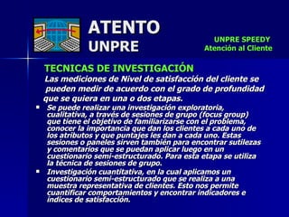 ATENTO UNPRE TECNICAS DE INVESTIGACIÓN   Las mediciones de Nivel de satisfacción del cliente se  pueden medir de acuerdo con el grado de profundidad  que se quiera en una o dos etapas.  Se puede realizar una investigación exploratoria,  cualitativa, a través de sesiones de grupo (focus group)  que tiene el objetivo de familiarizarse con el problema, conocer la importancia que dan los clientes a cada uno de  los atributos y que puntajes les dan a cada uno. Estas sesiones o paneles sirven también para encontrar sutilezas  y comentarios que se puedan aplicar luego en un  cuestionario semi-estructurado. Para esta etapa se utiliza  la técnica de sesiones de grupo.  Investigación cuantitativa, en la cual aplicamos un cuestionario semi-estructurado que se realiza a una  muestra representativa de clientes. Esto nos permite cuantificar comportamientos y encontrar indicadores e índices de satisfacción.   UNPRE SPEEDY  Atención al Cliente 