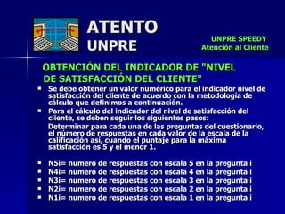 ATENTO UNPRE OBTENCIÓN DEL INDICADOR DE "NIVEL  DE SATISFACCIÓN DEL CLIENTE"  Se debe obtener un valor numérico para el indicador nivel de satisfacción del cliente de acuerdo con la metodología de cálculo que definimos a continuación.  Para el cálculo del indicador del nivel de satisfacción del cliente, se deben seguir los siguientes pasos:  Determinar para cada una de las preguntas del cuestionario, el número de respuestas en cada valor de la escala de la calificación así, cuando el puntaje para la máxima satisfacción es 5 y el menor 1.   N5i= numero de respuestas con escala 5 en la pregunta i  N4i= numero de respuestas con escala 4 en la pregunta i  N3i= numero de respuestas con escala 3 en la pregunta i  N2i= numero de respuestas con escala 2 en la pregunta i  N1i= numero de respuestas con escala 1 en la pregunta i UNPRE SPEEDY  Atención al Cliente 