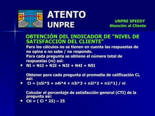 ATENTO UNPRE OBTENCIÓN DEL INDICADOR DE "NIVEL DE SATISFACCIÓN DEL CLIENTE"  Para los cálculos no se tienen en cuenta las respuestas de  no opina o no sabe / no responde.  Para cada pregunta se obtiene el número total de  respuestas (ni) así:  NI = N1I + N2I + N3I + N4I + N5I     Obtener para cada pregunta el promedio de calificación Ci, así:    Ci = (n5i*5 + n4i*4 + n3i*3 + n2i*2 + n1i*1) / ni  Calcular el porcentaje de satisfacción general (CTI) de la pregunta así:   Cti = ( Ci * 25) – 25   UNPRE SPEEDY  Atención al Cliente 