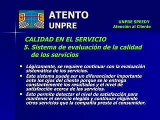ATENTO UNPRE CALIDAD EN EL SERVICIO  5. Sistema de evaluación de la calidad  de los servicios   Lógicamente, se requiere continuar con la evaluación sistemática de los servicios.  Este sistema puede ser un diferenciador importante ante los ojos del cliente porque se le entrega constantemente los resultados y el nivel de satisfacción acerca de los servicios. Esto permite detectar el nivel de satisfacción para mantener el servicio elegido y continuar eligiendo otros servicios que la compañía presta al consumidor. UNPRE SPEEDY  Atención al Cliente 
