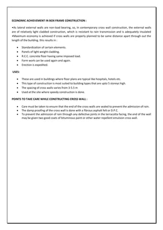 ECONOMIC ACHIEVEMENT IN BOX FRAME CONSTRUCTION :
•As lateral external walls are non-load bearing, so, In contemporary cross wall construction, the external walls
are of relatively light cladded construction, which is resistant to rain transmission and is adequately insulated
•Maximum economy is achieved if cross walls are properly planned to be same distance apart through out the
length of the building. this results in :
 Standardization of certain elements.
 Panels of light weight cladding.
 R.C.C. concrete floor having same imposed load.
 Form work can be used again and again.
 Erection is expedited.
USES:
 These are used in buildings where floor plans are typical like hospitals, hotels etc.
 This type of construction is most suited to building types that are upto 5 storeys high.
 The spacing of cross walls varies from 3-5.5 m
 Used at the site where speedy construction is done.
POINTS TO TAKE CARE WHILE CONSTRUCTING CROSS WALL :
 Care must be taken to ensure that the end of the cross walls are sealed to prevent the admission of rain.
 The damp proofing of the cross wall is done with a fibrous asphalt felt or D.P.C.
 To prevent the admission of rain through any defective joints in the terracotta facing, the end of the wall
may be given two good coats of bituminous paint or other water repellent emulsion cross wall.
 
