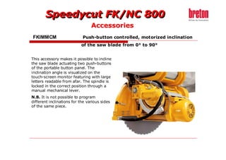 Speedycut FK/NC 800
                                 Accessories
FKIMMCM                     Push-button controlled, motorized inclination
                           of the saw blade from 0° to 90°


This accessory makes it possible to incline
the saw blade actuating two push-buttons
of the portable button panel. The
inclination angle is visualized on the
touch-screen monitor featuring with large
letters readable from afar. The spindle is
locked in the correct position through a
manual mechanical lever.
N.B. It is not possible to program
different inclinations for the various sides
of the same piece.
 
