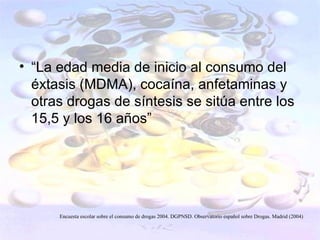 • “La edad media de inicio al consumo del
  éxtasis (MDMA), cocaína, anfetaminas y
  otras drogas de síntesis se sitúa entre los
  15,5 y los 16 años”




      Encuesta escolar sobre el consumo de drogas 2004. DGPNSD. Observatorio español sobre Drogas. Madrid (2004)
 