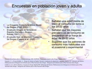 Encuestas en población joven y adulta


                                                                                       •      Señalan una edad media de
•      La Encuesta Domiciliaria sobre Abuso                                                   inicio al consumo en torno a
       de Drogas (PND, 2003)                                                                  los 20-22 años
•      El estudio Drogas de Síntesis en                                                •      Señalan que las mayores
       España (Gamella y Álvarez-                                                             prevalencias de consumo se
       Roldán,1997)
•
                                                                                              encuentran en la franja de
       El estudio Salir de Marcha y Consumo
       de Drogas (Calafat et al, 2002)                                                        edad de 20-30 años
                                                                                       •      Sugieren que los patrones de
                                                                                              consumo más habituales son
                                                                                              el ocasional o experimental



    Encuesta domiciliaria sobre el consumo de drogas 2003. DGPNSD. Observatorio español sobre Drogas. Madrid (2001)
    Gamella J. F. y Álvarez-Roldán, A. , Drogas de síntesis en España. Patrones y tendencias de adquisición y consumo, Madrid,1997. Ministerio del Interior,
    Publicaciones de la Delegación de Gobierno para el Plan Nacional sobre Drogas. Delegación del Gobierno para el Plan Nacional sobre Drogas.
    Calafat A. et al , Salir de Marcha y Consumo de Drogas Madrid,2002. Ministerio del Interior, Publicaciones de la Delegación de Gobierno para el Plan
    Nacional sobre Drogas. Delegación del Gobierno para el Plan Nacional sobre Drogas.
 
