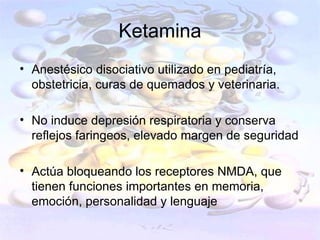 Ketamina
• Anestésico disociativo utilizado en pediatría,
  obstetricia, curas de quemados y veterinaria.

• No induce depresión respiratoria y conserva
  reflejos faringeos, elevado margen de seguridad

• Actúa bloqueando los receptores NMDA, que
  tienen funciones importantes en memoria,
  emoción, personalidad y lenguaje
 