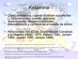 Ketamina
• Como anestésico, cuando finalizan sus efectos
  (↓ concentración) pueden aparecer
  alucinaciones, despersonalización,
  desrealización y cambios en el estado de ánimo

• Relacionado con ECMs (Experiencias Cercanas
  a la Muerte) (Heija, 1975; Sabom,1982, Jansen
  1989, Jansen 1990, Jansen 1996)

Hejja P, Galloon S. 1975. A consideration of ketamine dreams. Canadian Anaesthesia Society Journal; 22: 100-105.

Jansen KLR. 1996a. Neuroscience, ketamine and the near-death experience: the role of glutamate and the NMDA receptor. In: L.J. Bailey.
& J. Yates (Eds.) The Near-Death Experience: A Reader. New York: Routledge, pp265-282.

Sabom MB. 1982. Recollections of Death: A Medical Investigation. New York: Harper and Row.

Jansen KLR. 1989. Near-death experience and the NMDA receptor. British Medical Journal; 298: 1708-9.

Jansen KLR Neuroscience and the near-death experience: roles for the NMSA-PCP receptor, the sigma receptor and the endopsychosins.
Med Hypotheses. 1990 Jan;31(1):25-9
 